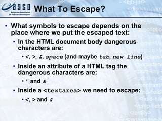 What To Escape? What symbols to escape depends on the place where we put the escaped text: In the HTML document body dangerous characters are: < ,  > ,  & ,  space  (and maybe  tab ,  new line ) Inside an attribute of a HTML tag the dangerous characters are: &quot;  and  & Inside a  <textarea>  we need to escape: < ,  >  and  & 