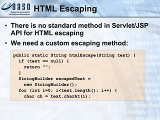HTML Escaping There is no standard method in Servlet/JSP API for HTML escaping We need a custom escaping method: public static String htmlEscape(String text) { if (text == null) { return &quot;&quot;; } StringBuilder escapedText =  new StringBuilder(); for (int i=0; i<text.length(); i++) { char ch = text.charAt(i); 