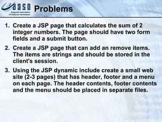 Problems Create a JSP page that calculates the sum of 2 integer numbers. The page should have two form fields and a submit button. Create a JSP page that can add an remove items. The items are strings and should be stored in the client's session. Using the JSP dynamic include create a small web site (2-3 pages) that has header, footer and a menu on each page. The header contents, footer contents and the menu should be placed in separate files. 