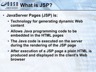 What is JSP? JavaServer Pages (JSP) is: Technology for generating dynamic Web content Allows Java programming code to be embedded in the HTML pages The Java code is executed on the server during the rendering of the JSP page After execution of a JSP page a plain HTML is produced and displayed in the client's Web browser 