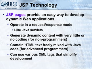 JSP Technology JSP pages  provide an easy way to develop dynamic Web applications Operate in a request/response mode Like Java servlets Generate dynamic content with very little or no coding (for non-programmers) Contain HTML text freely mixed with Java code (for advanced programmers) Can use various XML tags that simplify development 