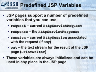 Predefined JSP Variables JSP pages support a number of predefined variables that you can use request  – current  HttpServletRequest response  – the  HttpServletResponse   session  – current  HttpSession  associated with the request (if any) out  – the text stream for the result of the JSP page ( PrintWriter ) These variables are always initialized and can be used in any place in the JSP page 