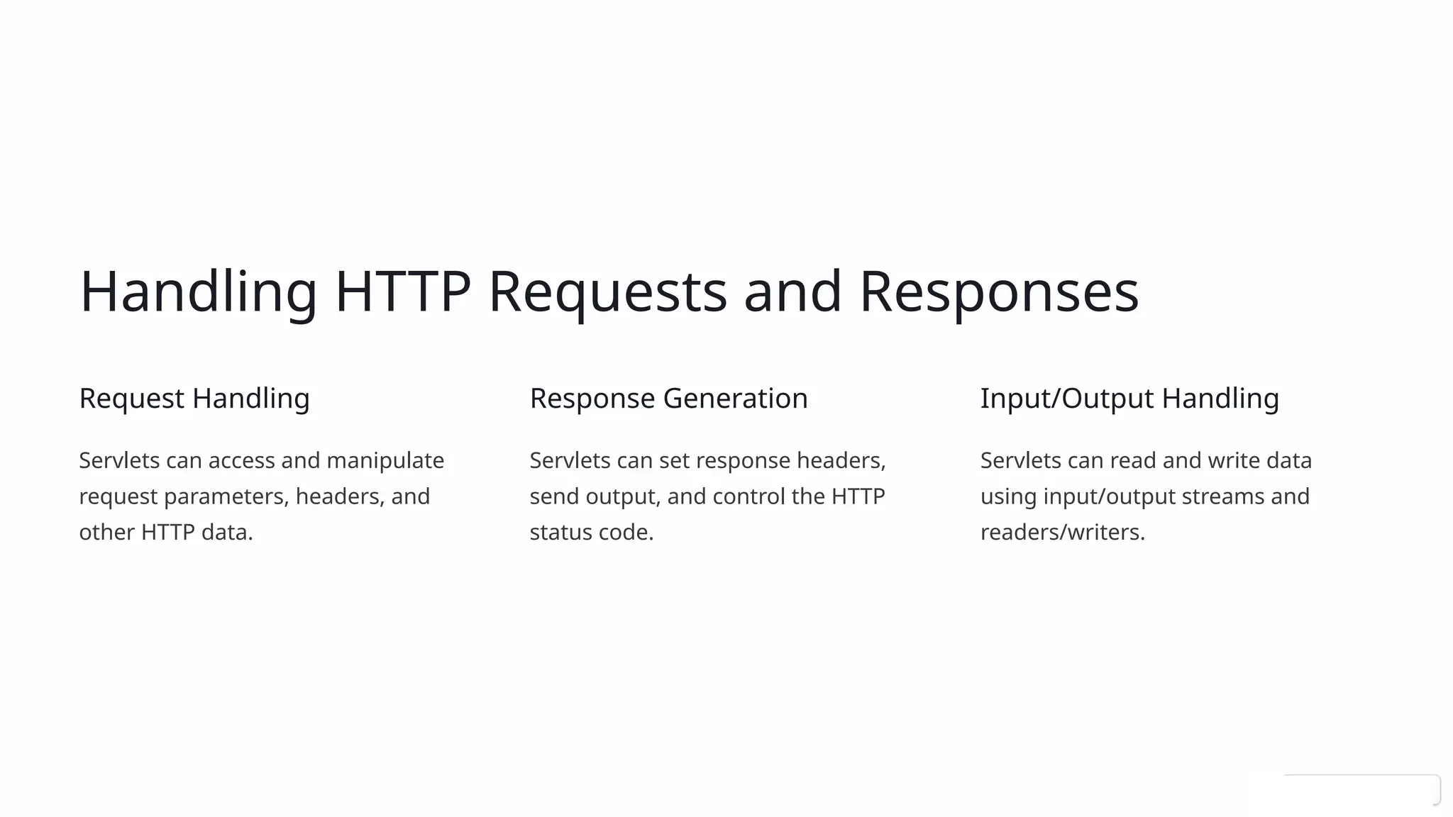 Handling HTTP Requests and Responses
Request Handling
Servlets can access and manipulate
request parameters, headers, and
other HTTP data.
Response Generation
Servlets can set response headers,
send output, and control the HTTP
status code.
Input/Output Handling
Servlets can read and write data
using input/output streams and
readers/writers.
 