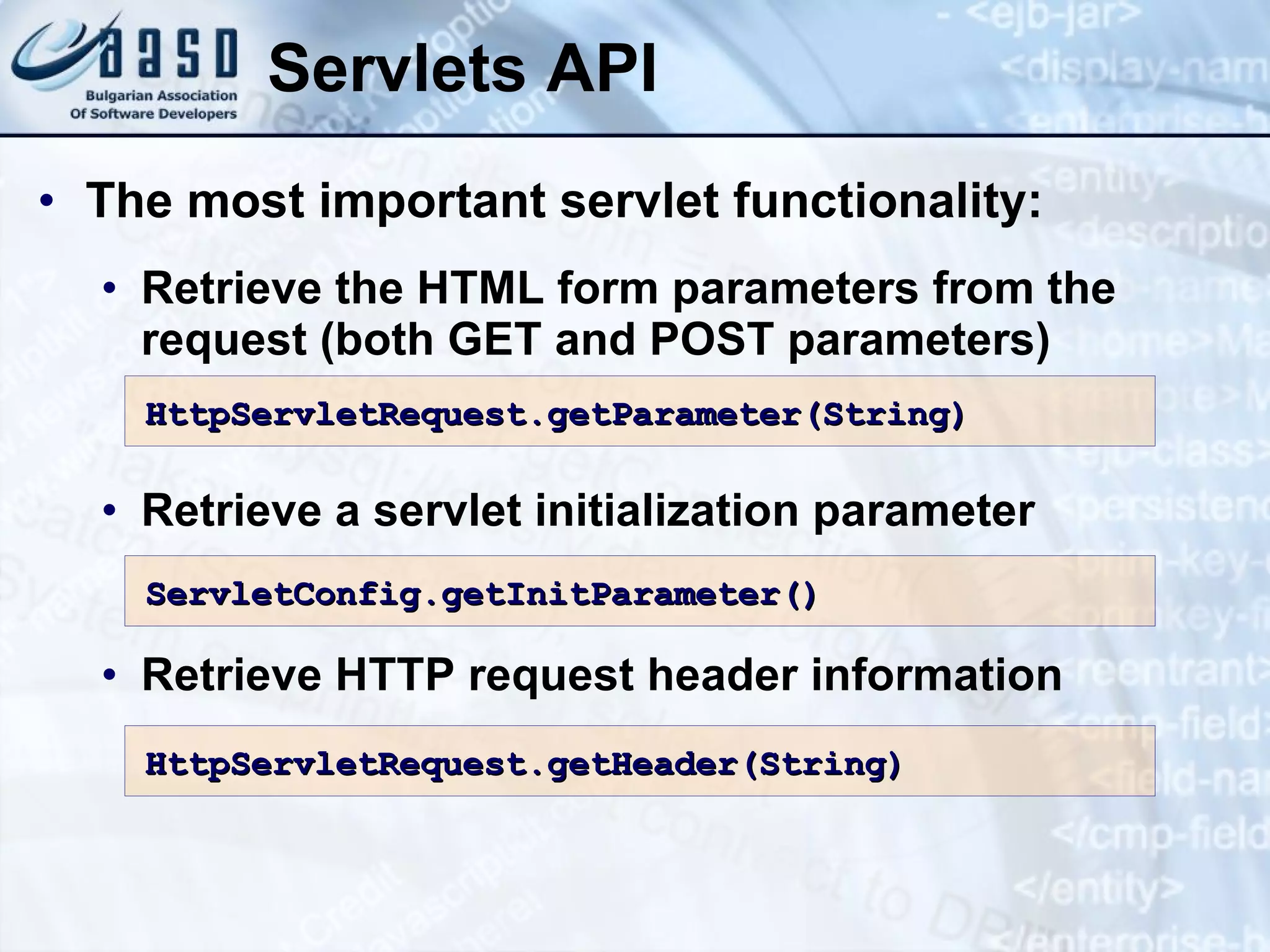 Servlets API The most important servlet functionality: Retrieve  the  HTML form parameters from the request  (both GET and POST parameters) Retrieve a servlet initialization parameter Retrieve HTTP request header information HttpServletRequest.getParameter( String ) ServletConfig.getInitParameter () HttpServletRequest.getHeader( String ) 