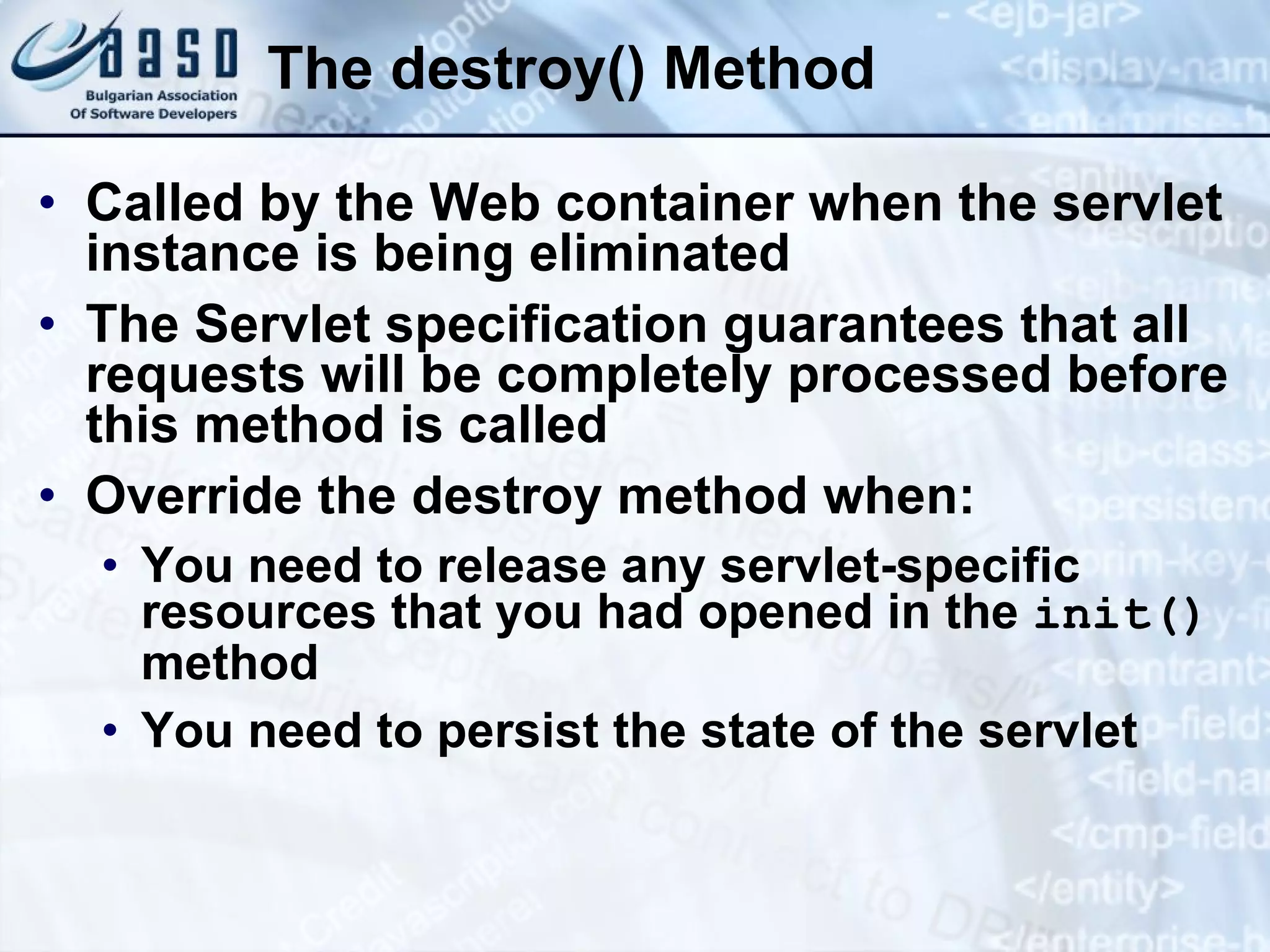 The destroy() Method Called by the Web container when the servlet instance is being eliminated The Servlet specification guarantees that all requests will be completely processed before this method is called Override the destroy method when: You need to release any  servlet-specific  resources that you had opened in the  init()  method You need to persist the state of the servlet 