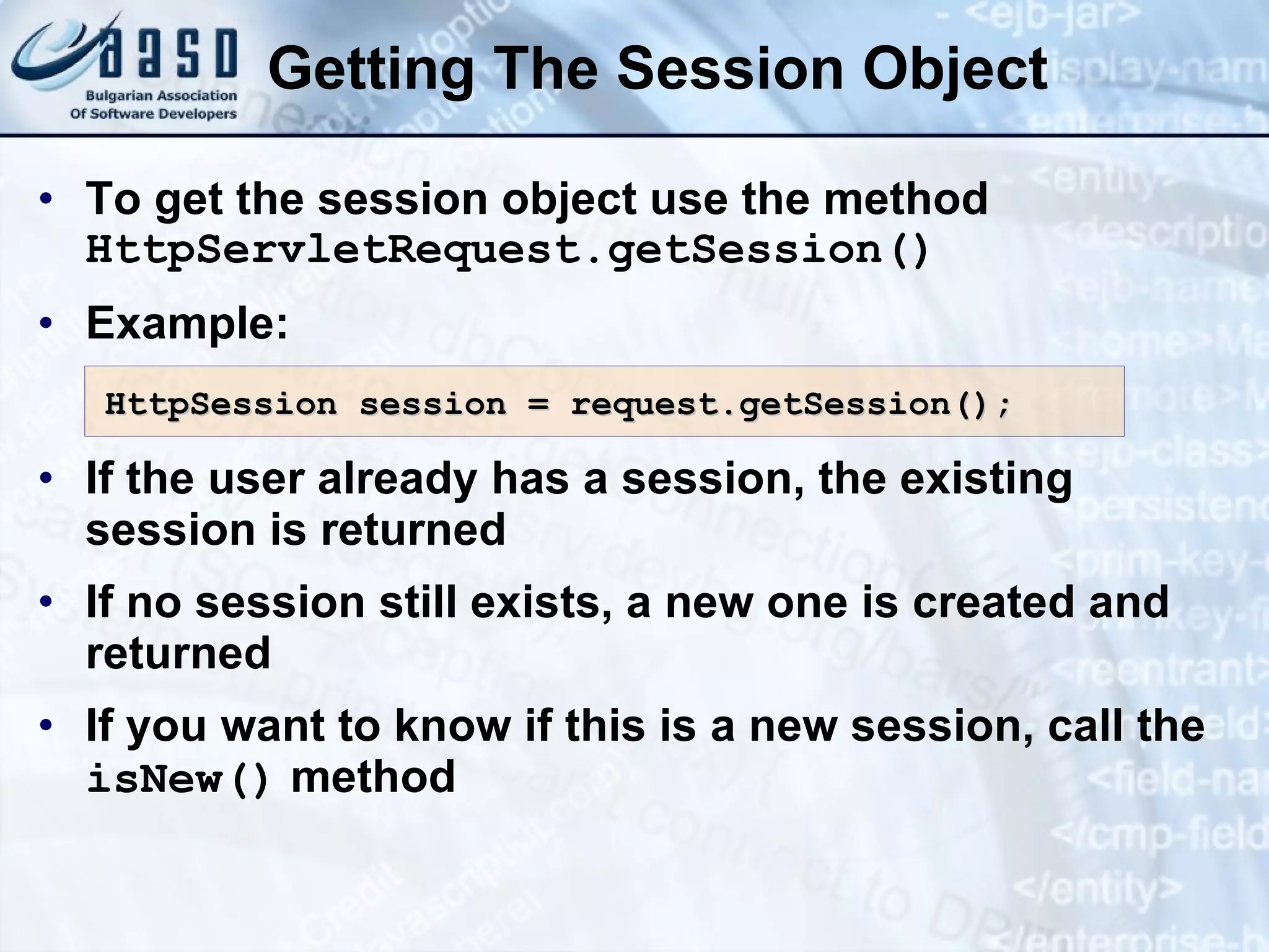 Getting The Session Object To get  the  session object  use  the  method   HttpServletRequest.getSession() Example: If  the  user already has a session, the existing session is returned If no session  still  exists, a new one is created and returned If you want to know if this is a new session, call the  isNew()  method HttpSession session = request.getSession(); 