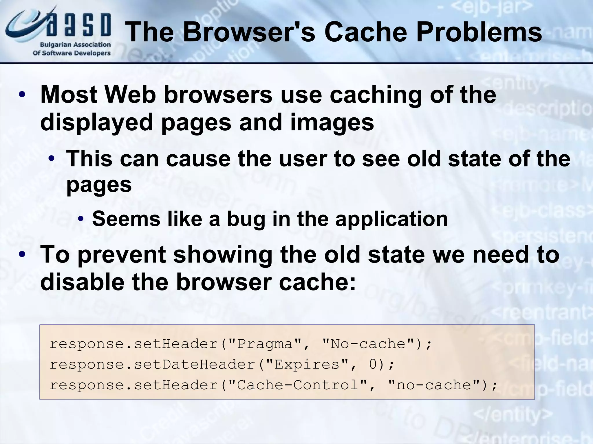 The Browser's Cache Problems Most Web browsers use caching of the displayed pages and images This can cause the user to see old state of the pages Seems like a bug in the application To prevent showing the old state we need to disable the browser cache: response.setHeader(&quot;Pragma&quot;, &quot;No-cache&quot;); response.setDateHeader(&quot;Expires&quot;, 0); response.setHeader(&quot;Cache-Control&quot;, &quot;no-cache&quot;); 