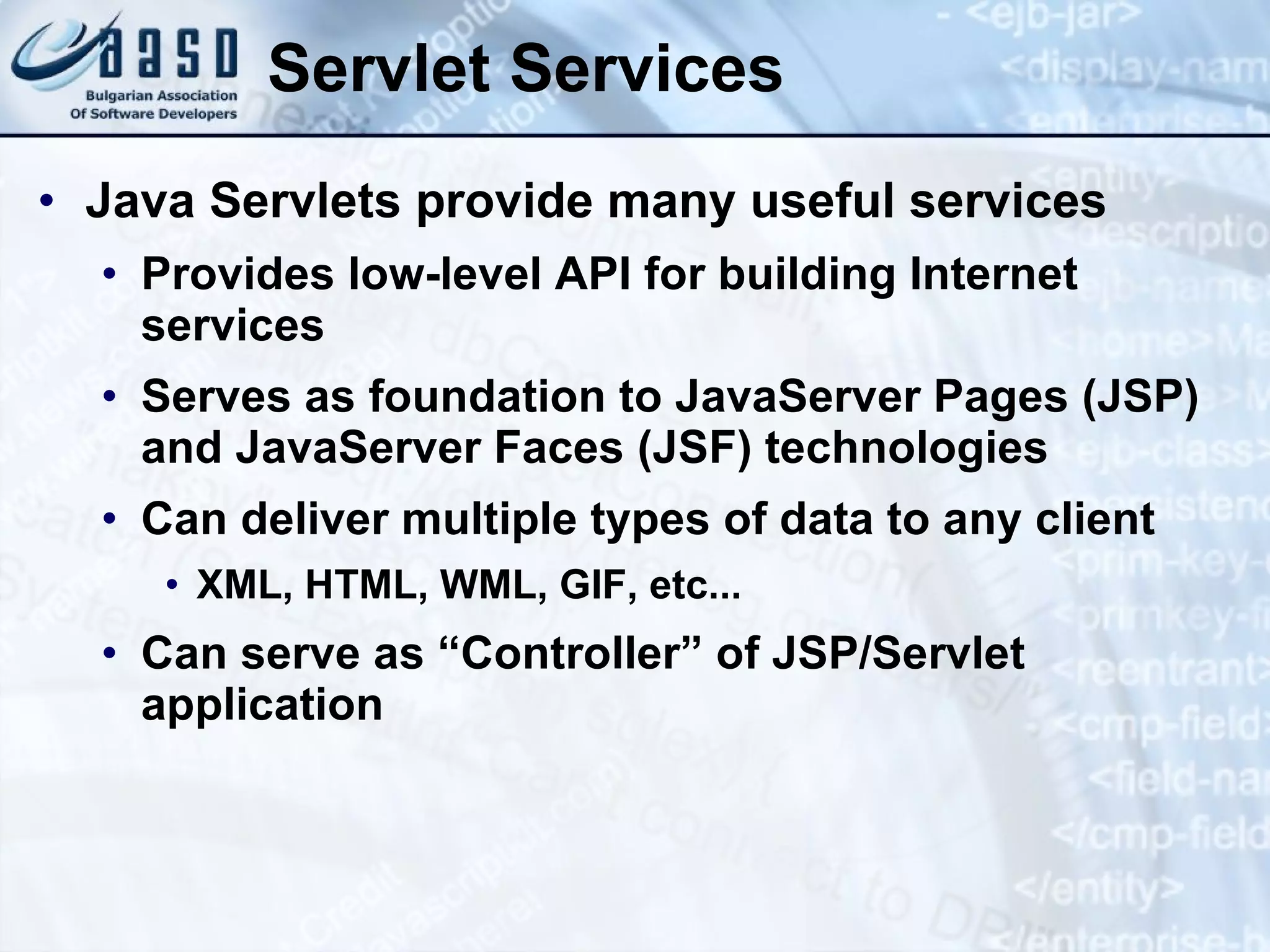 Servlet Services Java Servlets provide many useful services Provides low-level API for building Internet services Serves as foundation to JavaServer Pages (JSP) and JavaServer Faces (JSF) technologies Can deliver multiple types of data to any client XML, HTML, WML, GIF, etc... Can serve as “Controller” of JSP/Servlet application 