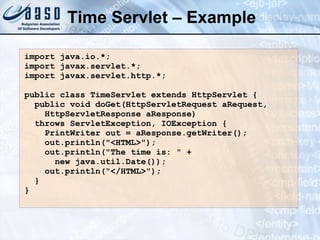 Time Servlet – Example import java.io.*;  import javax.servlet.*;  import javax.servlet.http.*;  public class  Time Servlet extends HttpServlet {  public void doGet(HttpServletRequest aRequest,  HttpServletResponse aResponse)  throws ServletException, IOException {  PrintWriter out = aResponse.getWriter();  out.println("<HTML>");  out.println("The time is: " +  new java.util.Date());  out.println("</HTML>");  }  } 