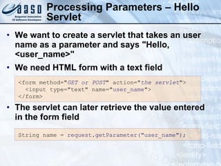 Processing Parameters – Hello Servlet We want to create a servlet that takes an user name as a parameter and says "Hello,  <user_name>" We need HTML form with a text field The servlet can later retrieve the value entered in the form field <form method=" GET or POST " action=" the servlet ">  <input type="text" name=" user_name "> </form> String  n ame =   r equest.getParameter("user_name"); 