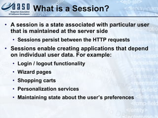 What is a Session? A session is a state associated with particular user that is maintained at the server side Sessions persist between the HTTP requests Sessions e nable  creating  applications that depend on individual user data. For example: Login / logout functionality Wizard pages Shopping  c arts Personalization  s ervices Maintaining state about the user’s preferences 