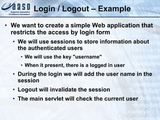 Login / Logout – Example We want to create a simple Web application that restricts the access by login form We will use sessions to store information about the authenticated users We will use the key "username" When it present, there is a logged in user During the login we will add the user name in the session Logout will invalidate the session The main servlet will check the current user 