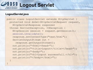 Logout Servlet public class LogoutServlet extends HttpServlet { protected void doGet(HttpServletRequest request, HttpServletResponse response) throws ServletException, IOException { HttpSession session = request.getSession(); session.invalidate(); response.setContentType("text/html"); ServletOutputStream out = response.getOutputStream(); out.println("<html><head>"); out.println("<title>Logout</title></head>"); out.println("<body>"); out.println("<h1>Logout successfull.</h1>"); out.println("</body></html>"); } } LogoutServlet.java 