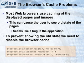 The Browser's Cache Problems Most Web browsers use caching of the displayed pages and images This can cause the user to see old state of the pages Seems like a bug in the application To prevent showing the old state we need to disable the browser cache: response.setHeader("Pragma", "No-cache"); response.setDateHeader("Expires", 0); response.setHeader("Cache-Control", "no-cache"); 