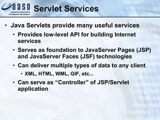 Servlet Services Java Servlets provide many useful services Provides low-level API for building Internet services Serves as foundation to JavaServer Pages (JSP) and JavaServer Faces (JSF) technologies Can deliver multiple types of data to any client XML, HTML, WML, GIF, etc... Can serve as “Controller” of JSP/Servlet application 