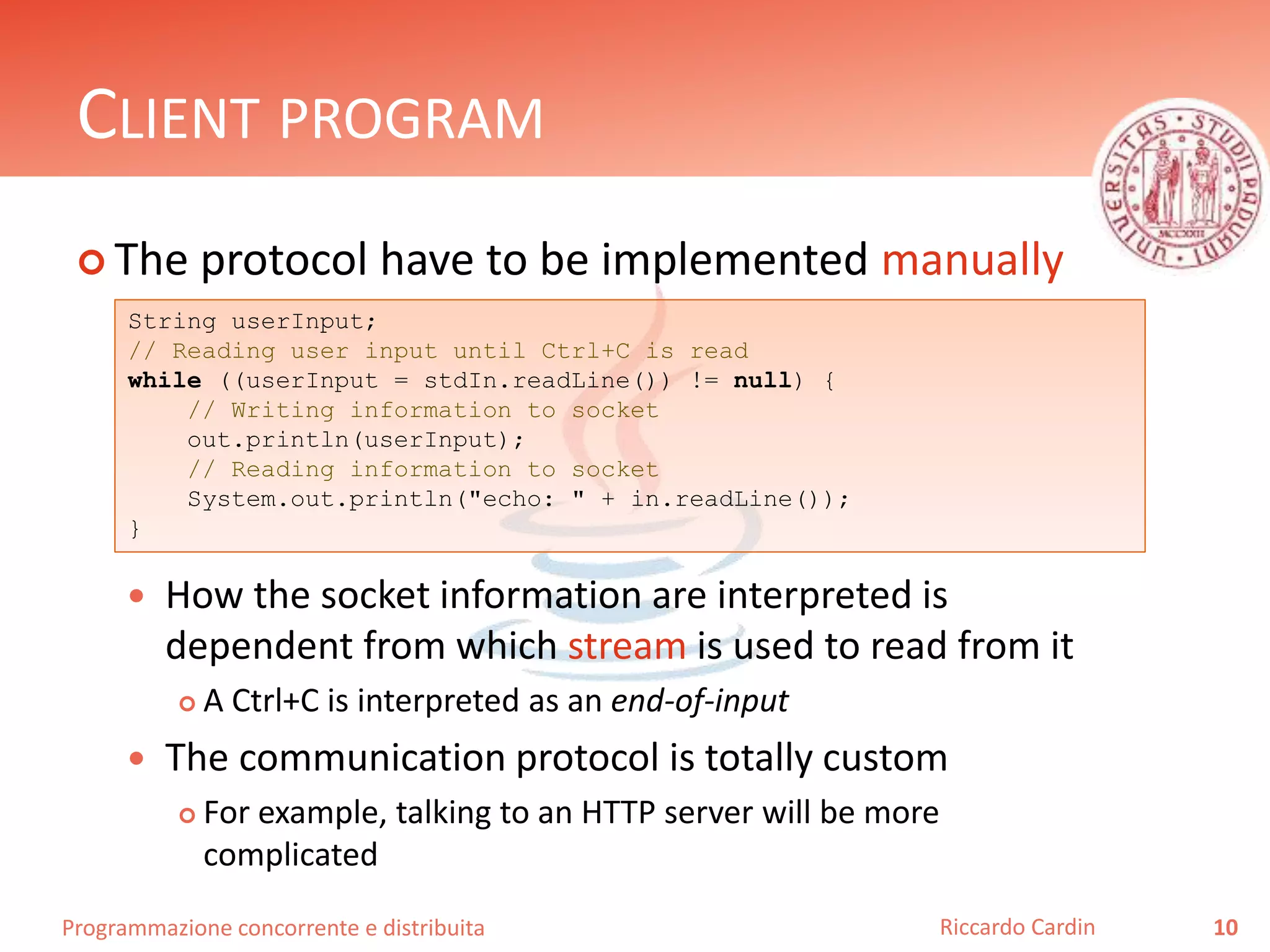 Programmazione concorrente e distribuita
CLIENT PROGRAM
 The protocol have to be implemented manually
 How the socket information are interpreted is
dependent from which stream is used to read from it
 A Ctrl+C is interpreted as an end-of-input
 The communication protocol is totally custom
 For example, talking to an HTTP server will be more
complicated
10Riccardo Cardin
String userInput;
// Reading user input until Ctrl+C is read
while ((userInput = stdIn.readLine()) != null) {
// Writing information to socket
out.println(userInput);
// Reading information to socket
System.out.println("echo: " + in.readLine());
}
 