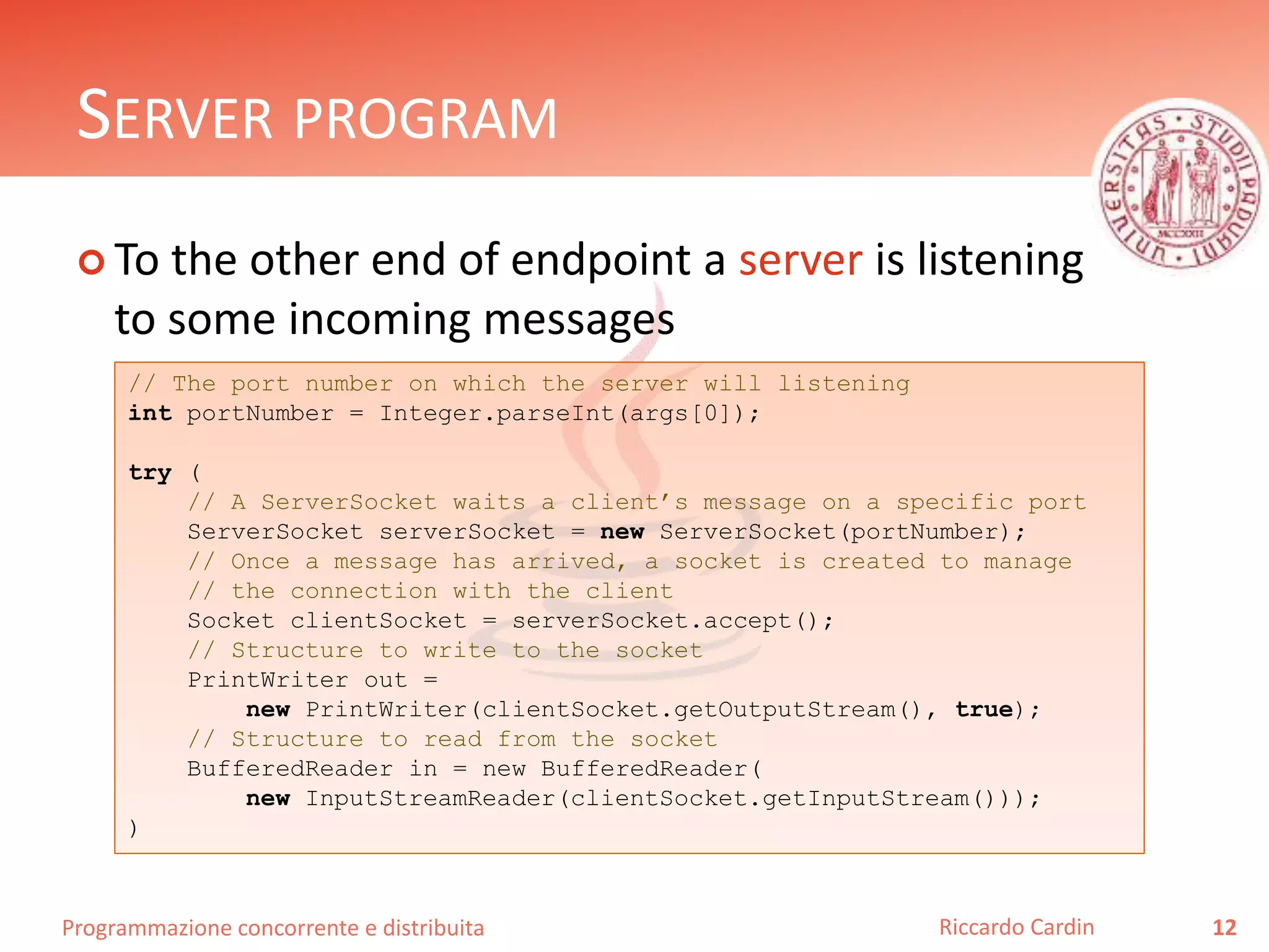 Programmazione concorrente e distribuita
SERVER PROGRAM
 To the other end of endpoint a server is listening
to some incoming messages
12Riccardo Cardin
// The port number on which the server will listening
int portNumber = Integer.parseInt(args[0]);
try (
// A ServerSocket waits a client’s message on a specific port
ServerSocket serverSocket = new ServerSocket(portNumber);
// Once a message has arrived, a socket is created to manage
// the connection with the client
Socket clientSocket = serverSocket.accept();
// Structure to write to the socket
PrintWriter out =
new PrintWriter(clientSocket.getOutputStream(), true);
// Structure to read from the socket
BufferedReader in = new BufferedReader(
new InputStreamReader(clientSocket.getInputStream()));
)
 
