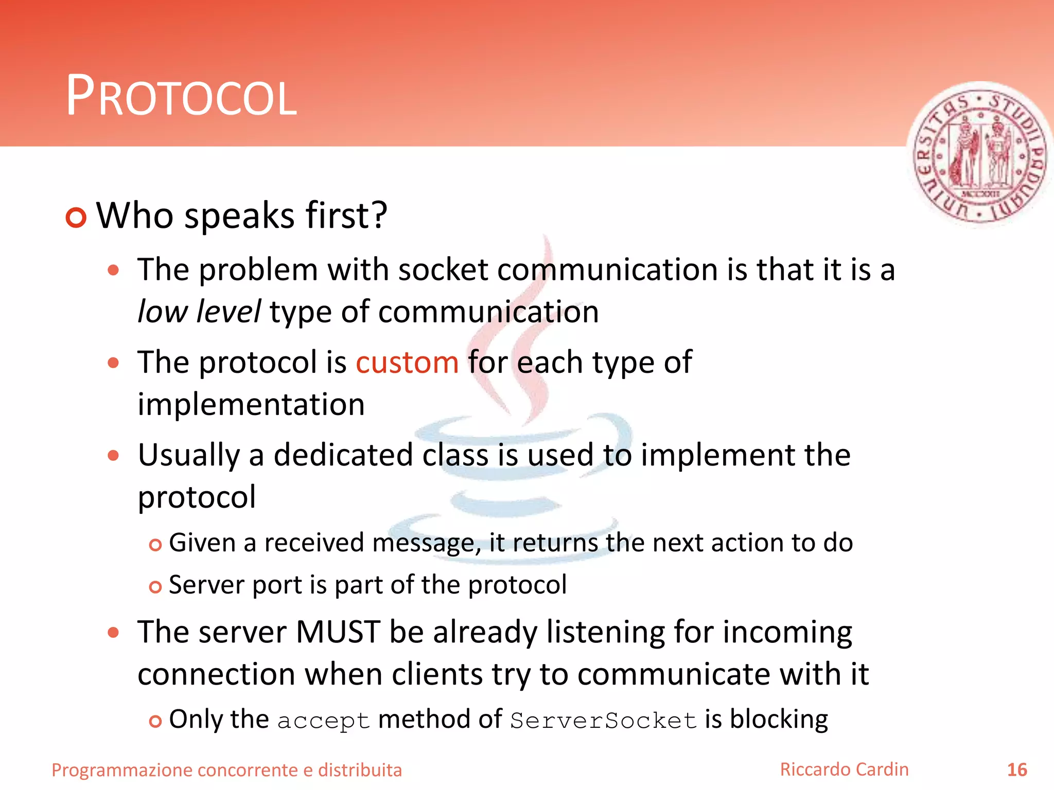 Programmazione concorrente e distribuita
PROTOCOL
 Who speaks first?
 The problem with socket communication is that it is a
low level type of communication
 The protocol is custom for each type of
implementation
 Usually a dedicated class is used to implement the
protocol
 Given a received message, it returns the next action to do
 Server port is part of the protocol
 The server MUST be already listening for incoming
connection when clients try to communicate with it
 Only the accept method of ServerSocket is blocking
16Riccardo Cardin
 