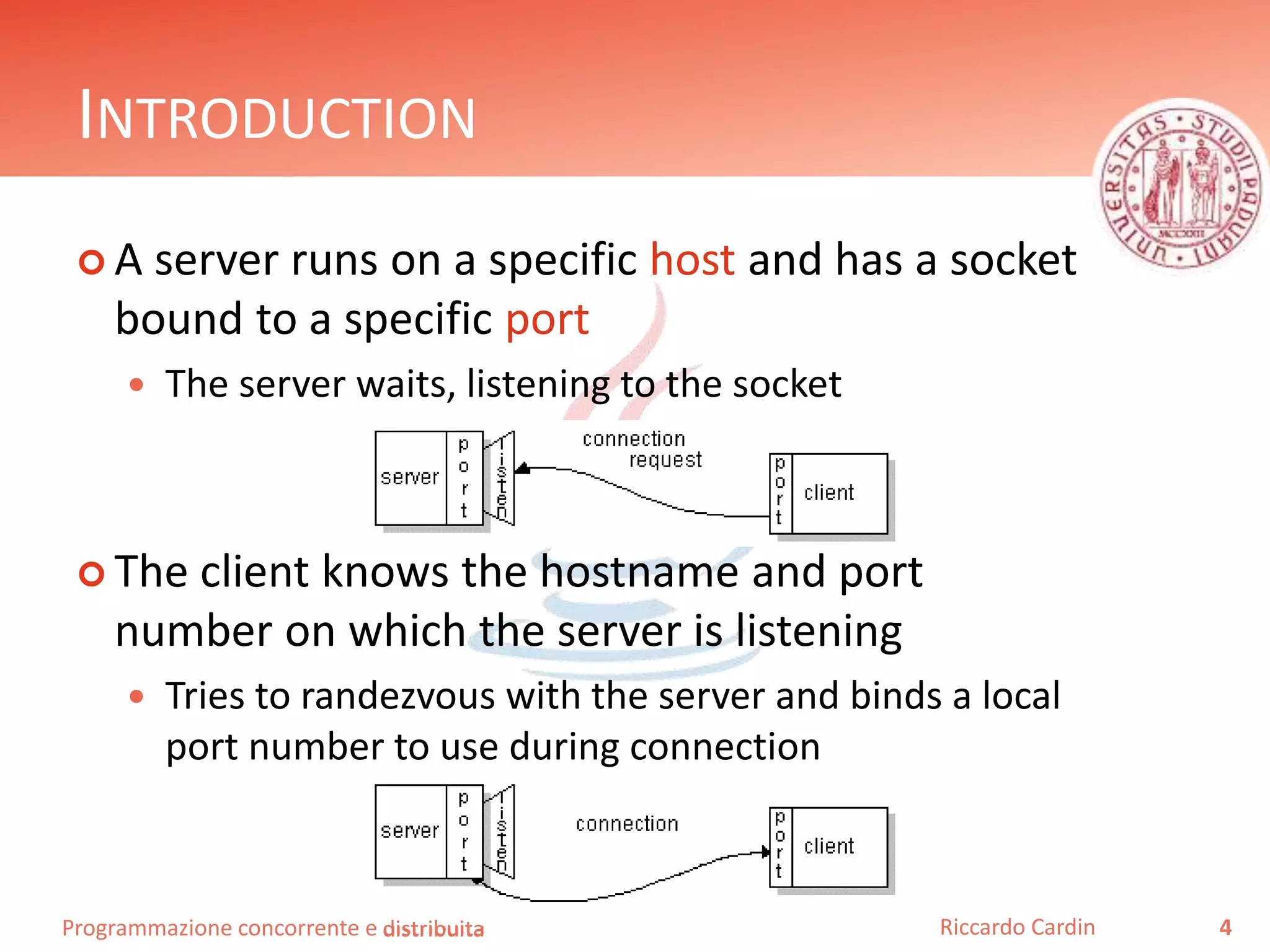 Programmazione concorrente e distribuita
INTRODUCTION
 A server runs on a specific host and has a socket
bound to a specific port
 The server waits, listening to the socket
 The client knows the hostname and port
number on which the server is listening
 Tries to randezvous with the server and binds a local
port number to use during connection
4Riccardo Cardindistribuita
 