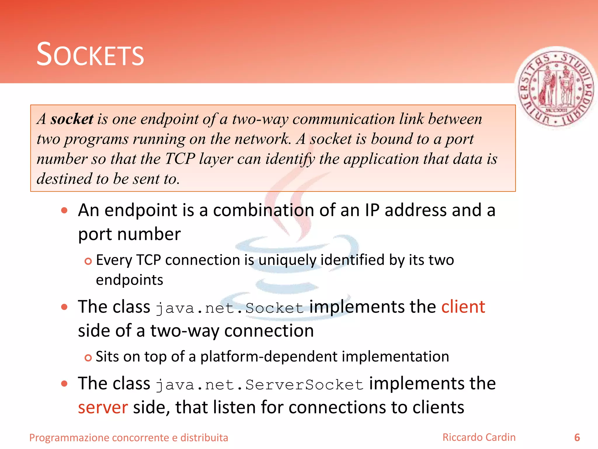 Programmazione concorrente e distribuita
SOCKETS
 An endpoint is a combination of an IP address and a
port number
 Every TCP connection is uniquely identified by its two
endpoints
 The class java.net.Socket implements the client
side of a two-way connection
 Sits on top of a platform-dependent implementation
 The class java.net.ServerSocket implements the
server side, that listen for connections to clients
6Riccardo Cardin
A socket is one endpoint of a two-way communication link between
two programs running on the network. A socket is bound to a port
number so that the TCP layer can identify the application that data is
destined to be sent to.
 