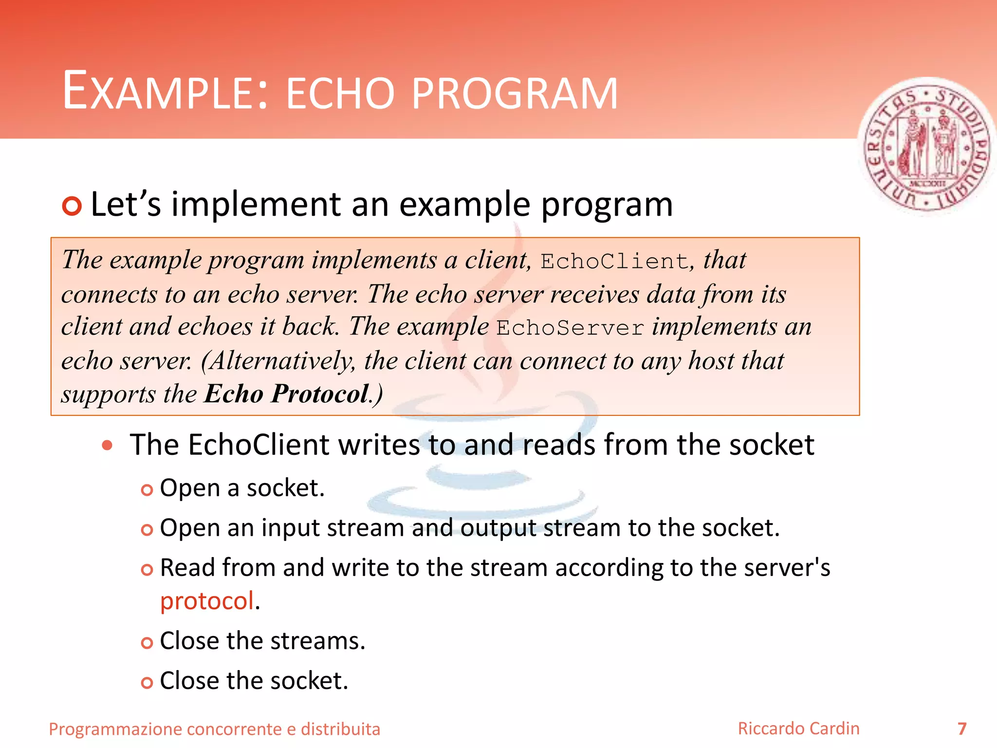 Programmazione concorrente e distribuita
EXAMPLE: ECHO PROGRAM
 Let’s implement an example program
 The EchoClient writes to and reads from the socket
 Open a socket.
 Open an input stream and output stream to the socket.
 Read from and write to the stream according to the server's
protocol.
 Close the streams.
 Close the socket.
7Riccardo Cardin
The example program implements a client, EchoClient, that
connects to an echo server. The echo server receives data from its
client and echoes it back. The example EchoServer implements an
echo server. (Alternatively, the client can connect to any host that
supports the Echo Protocol.)
 