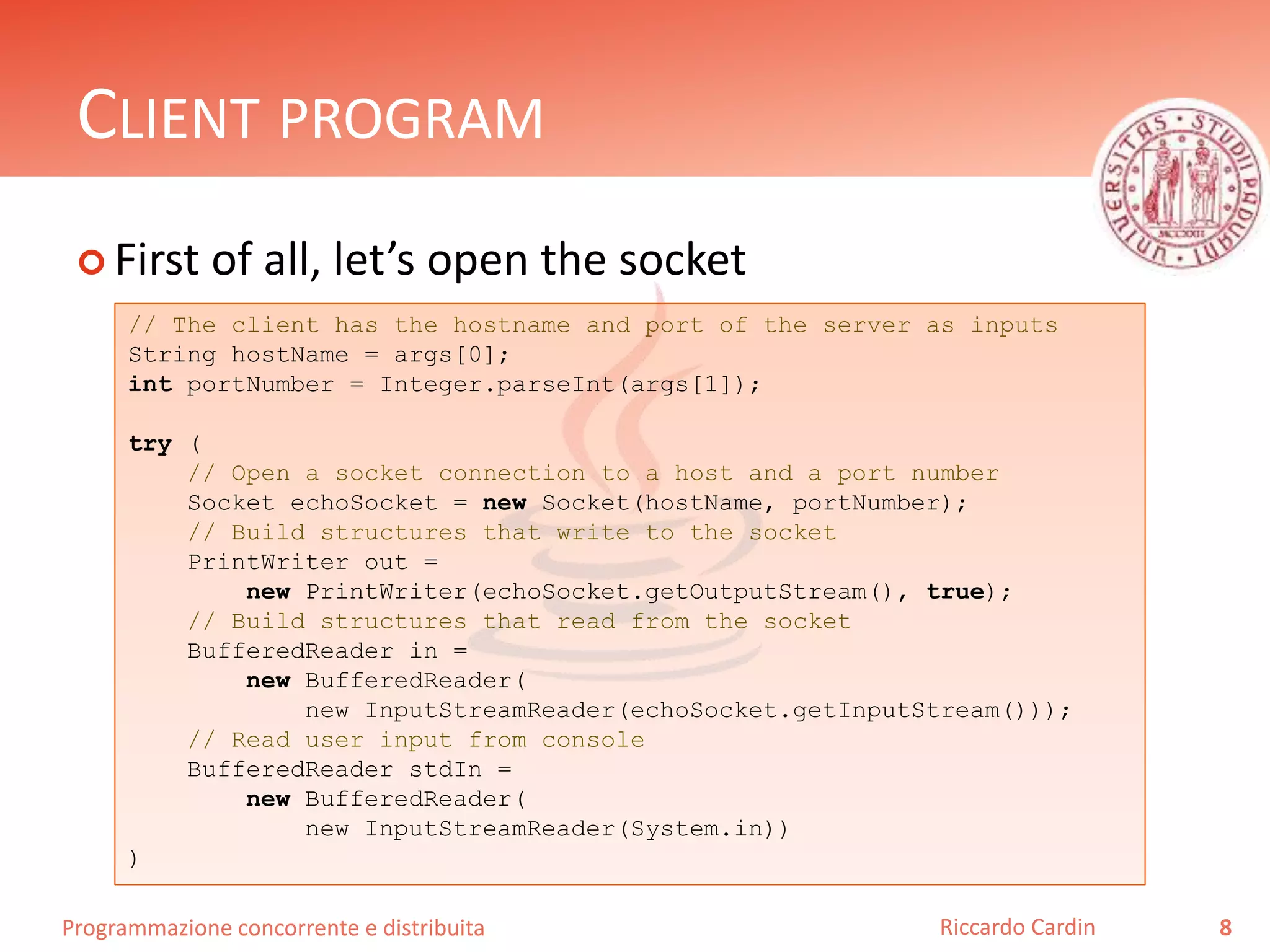 Programmazione concorrente e distribuita
CLIENT PROGRAM
 First of all, let’s open the socket
8Riccardo Cardin
// The client has the hostname and port of the server as inputs
String hostName = args[0];
int portNumber = Integer.parseInt(args[1]);
try (
// Open a socket connection to a host and a port number
Socket echoSocket = new Socket(hostName, portNumber);
// Build structures that write to the socket
PrintWriter out =
new PrintWriter(echoSocket.getOutputStream(), true);
// Build structures that read from the socket
BufferedReader in =
new BufferedReader(
new InputStreamReader(echoSocket.getInputStream()));
// Read user input from console
BufferedReader stdIn =
new BufferedReader(
new InputStreamReader(System.in))
)
 