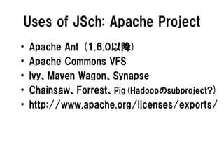 Uses of JSch: Apache Project
•   Apache Ant (1.6.0以降)
•   Apache Commons VFS
•   Ivy、Maven Wagon、Synapse
•   Chainsaw、Forr...