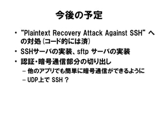 今後の予定
• “Plaintext Recovery Attack Against SSH” へ
  の対処(コード的には済)
• SSHサーバの実装、sftp サーバの実装
• 認証・暗号通信部分の切り出し
  – 他のアプリでも簡単に暗号...
