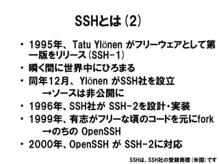 SSHとは(2)
• 1995年、 Tatu Ylönen がフリーウェアとして第
  一版をリリース(SSH-1)
• 瞬く間に世界中にひろまる
• 同年12月、 Ylönen がSSH社を設立
    →ソースは非公開に
• 1996年、S...