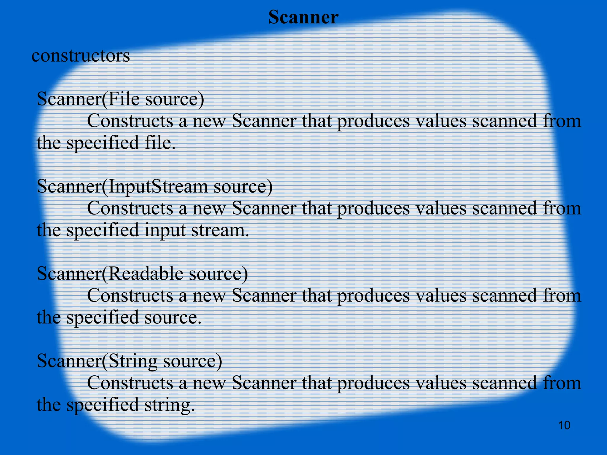 10
Scanner
constructors
Scanner(File source)
Constructs a new Scanner that produces values scanned from
the specified file.
Scanner(InputStream source)
Constructs a new Scanner that produces values scanned from
the specified input stream.
Scanner(Readable source)
Constructs a new Scanner that produces values scanned from
the specified source.
Scanner(String source)
Constructs a new Scanner that produces values scanned from
the specified string.
 
