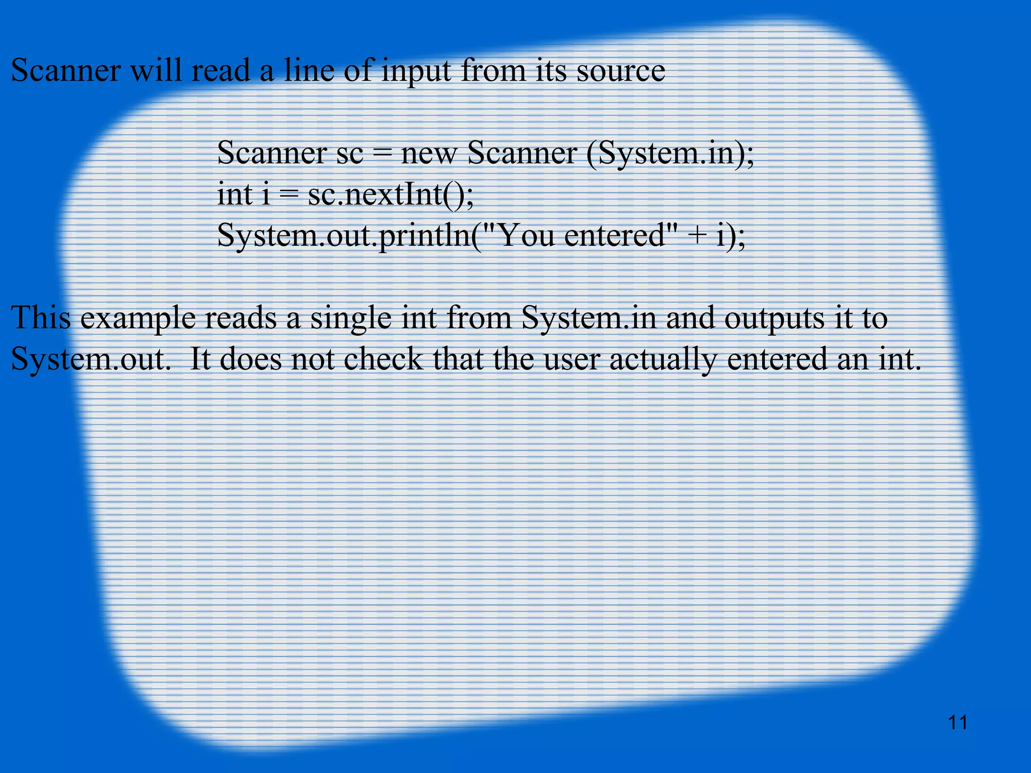 11
Scanner will read a line of input from its source
Scanner sc = new Scanner (System.in);
int i = sc.nextInt();
System.out.println("You entered" + i);
This example reads a single int from System.in and outputs it to
System.out. It does not check that the user actually entered an int.
 