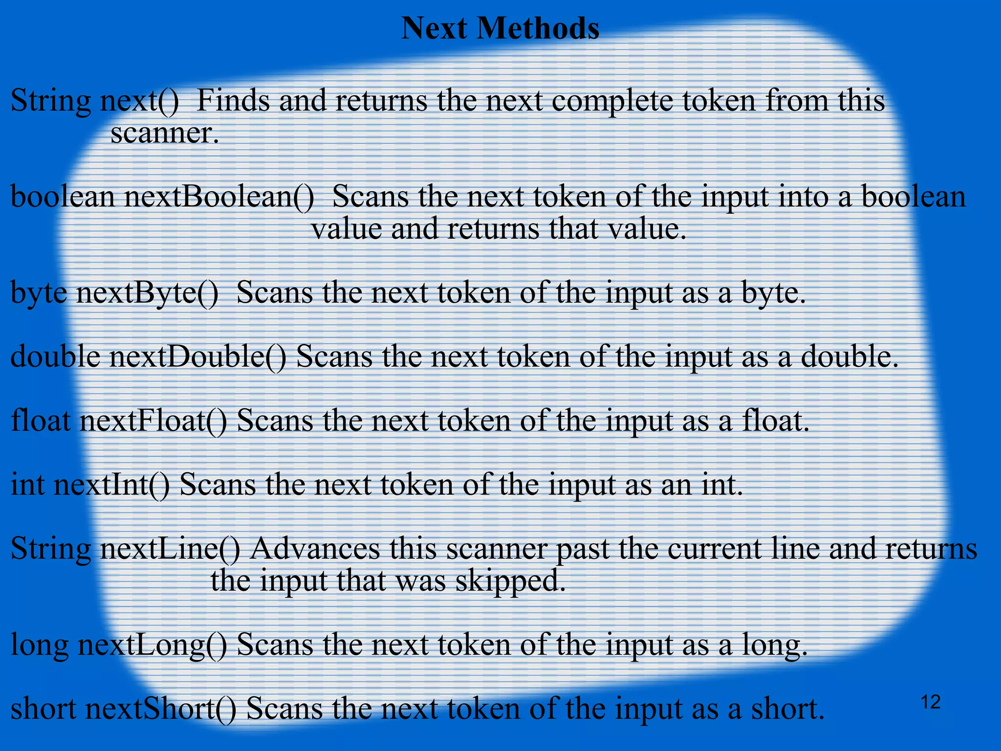 12
Next Methods
String next() Finds and returns the next complete token from this
scanner.
boolean nextBoolean() Scans the next token of the input into a boolean
value and returns that value.
byte nextByte() Scans the next token of the input as a byte.
double nextDouble() Scans the next token of the input as a double.
float nextFloat() Scans the next token of the input as a float.
int nextInt() Scans the next token of the input as an int.
String nextLine() Advances this scanner past the current line and returns
the input that was skipped.
long nextLong() Scans the next token of the input as a long.
short nextShort() Scans the next token of the input as a short.
 
