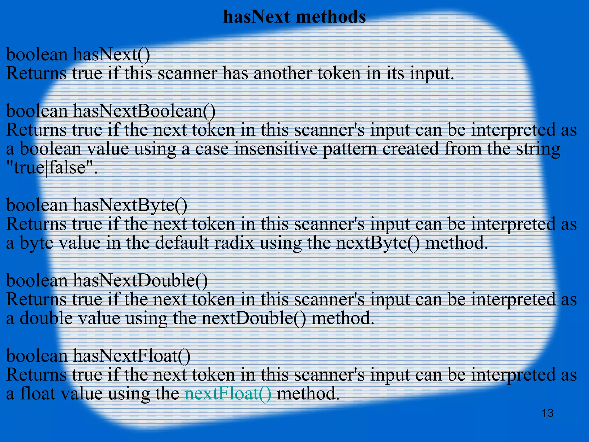13
hasNext methods
boolean hasNext()
Returns true if this scanner has another token in its input.
boolean hasNextBoolean()
Returns true if the next token in this scanner's input can be interpreted as
a boolean value using a case insensitive pattern created from the string
"true|false".
boolean hasNextByte()
Returns true if the next token in this scanner's input can be interpreted as
a byte value in the default radix using the nextByte() method.
boolean hasNextDouble()
Returns true if the next token in this scanner's input can be interpreted as
a double value using the nextDouble() method.
boolean hasNextFloat()
Returns true if the next token in this scanner's input can be interpreted as
a float value using the nextFloat() method.
 