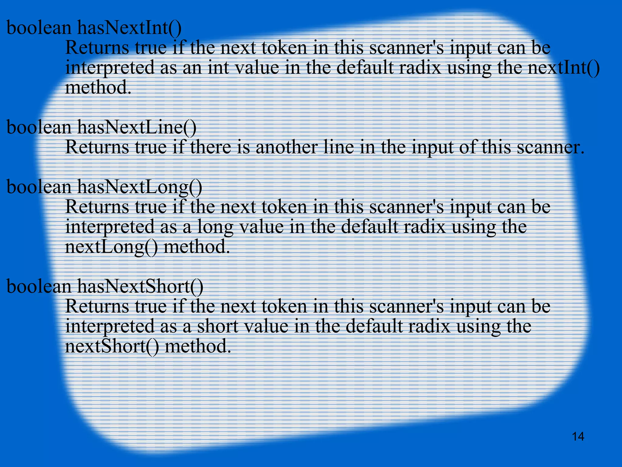 14
boolean hasNextInt()
Returns true if the next token in this scanner's input can be
interpreted as an int value in the default radix using the nextInt()
method.
boolean hasNextLine()
Returns true if there is another line in the input of this scanner.
boolean hasNextLong()
Returns true if the next token in this scanner's input can be
interpreted as a long value in the default radix using the
nextLong() method.
boolean hasNextShort()
Returns true if the next token in this scanner's input can be
interpreted as a short value in the default radix using the
nextShort() method.
 