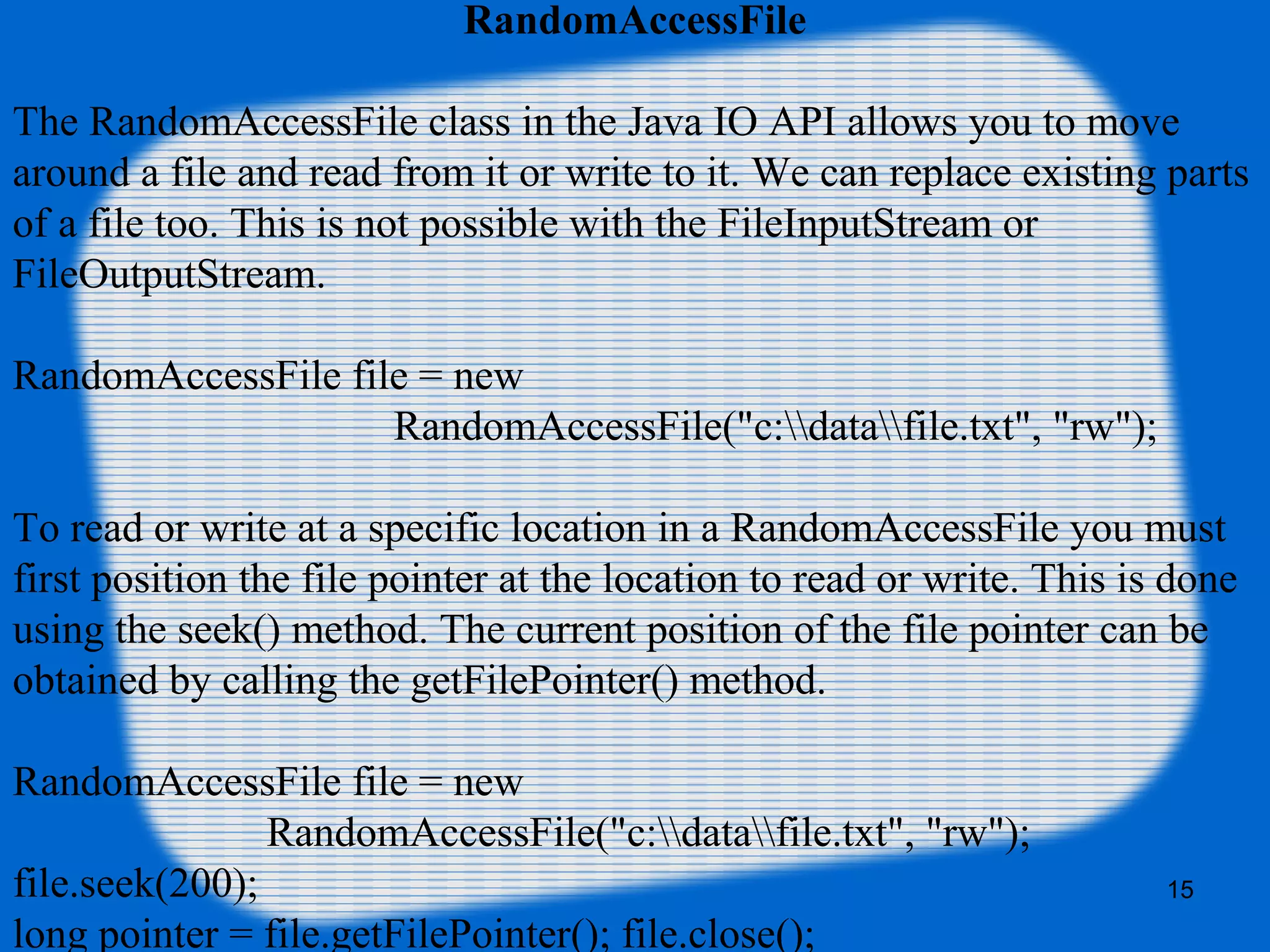 15
RandomAccessFile
The RandomAccessFile class in the Java IO API allows you to move
around a file and read from it or write to it. We can replace existing parts
of a file too. This is not possible with the FileInputStream or
FileOutputStream.
RandomAccessFile file = new
RandomAccessFile("c:datafile.txt", "rw");
To read or write at a specific location in a RandomAccessFile you must
first position the file pointer at the location to read or write. This is done
using the seek() method. The current position of the file pointer can be
obtained by calling the getFilePointer() method.
RandomAccessFile file = new
RandomAccessFile("c:datafile.txt", "rw");
file.seek(200);
long pointer = file.getFilePointer(); file.close();
 