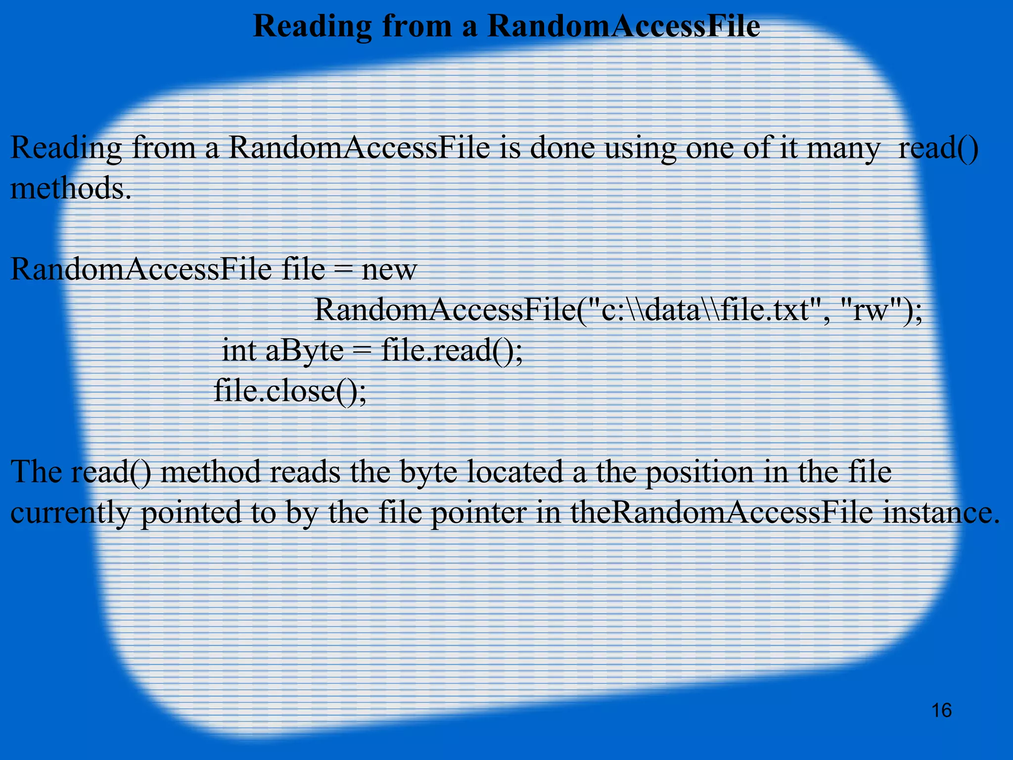 16
Reading from a RandomAccessFile
Reading from a RandomAccessFile is done using one of it many read()
methods.
RandomAccessFile file = new
RandomAccessFile("c:datafile.txt", "rw");
int aByte = file.read();
file.close();
The read() method reads the byte located a the position in the file
currently pointed to by the file pointer in theRandomAccessFile instance.
 