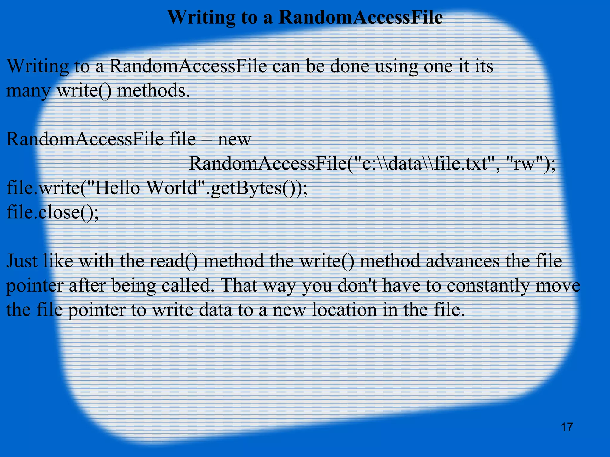 17
Writing to a RandomAccessFile
Writing to a RandomAccessFile can be done using one it its
many write() methods.
RandomAccessFile file = new
RandomAccessFile("c:datafile.txt", "rw");
file.write("Hello World".getBytes());
file.close();
Just like with the read() method the write() method advances the file
pointer after being called. That way you don't have to constantly move
the file pointer to write data to a new location in the file.
 