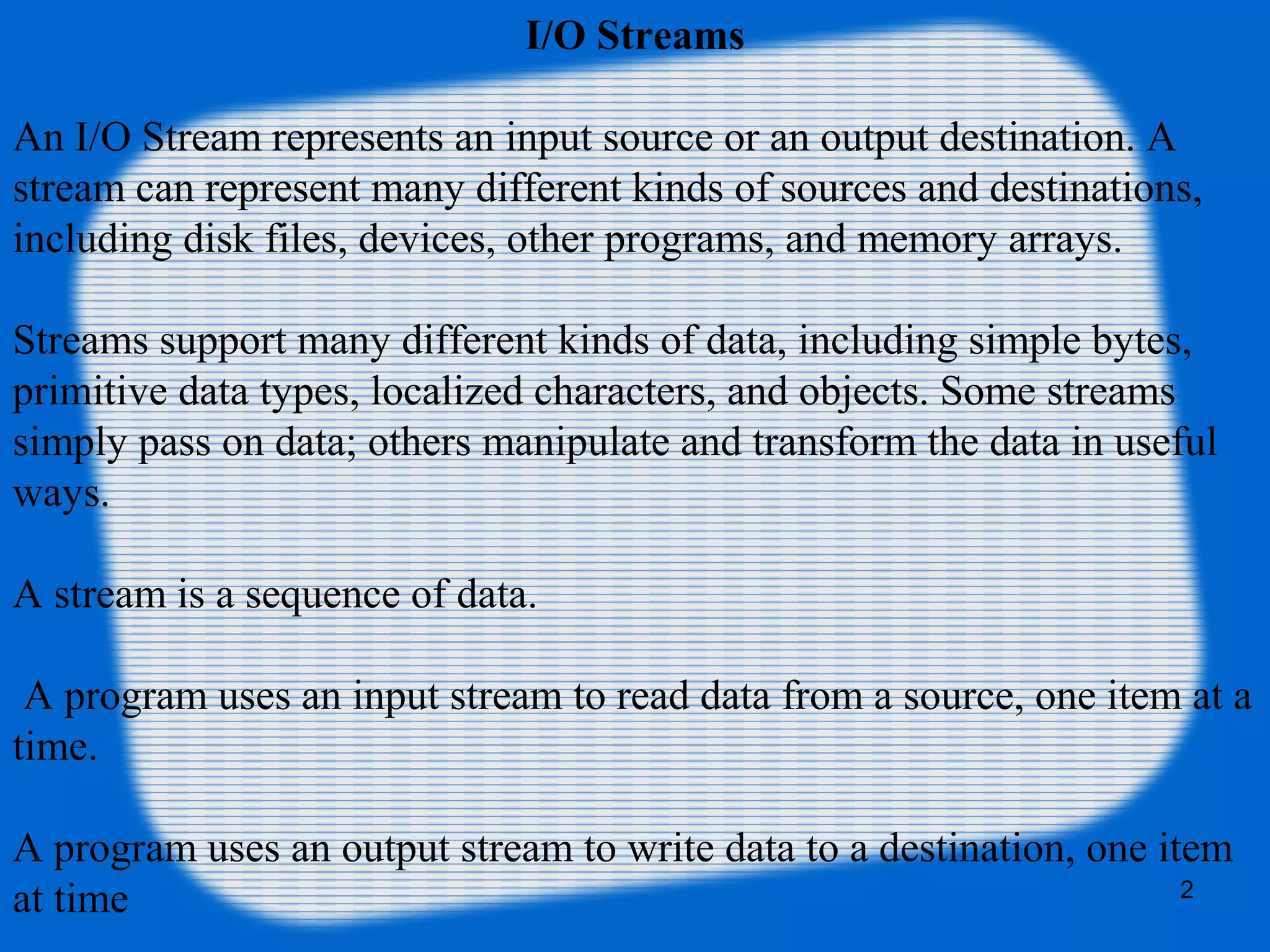 2
I/O Streams
An I/O Stream represents an input source or an output destination. A
stream can represent many different kinds of sources and destinations,
including disk files, devices, other programs, and memory arrays.
Streams support many different kinds of data, including simple bytes,
primitive data types, localized characters, and objects. Some streams
simply pass on data; others manipulate and transform the data in useful
ways.
A stream is a sequence of data.
A program uses an input stream to read data from a source, one item at a
time.
A program uses an output stream to write data to a destination, one item
at time
 