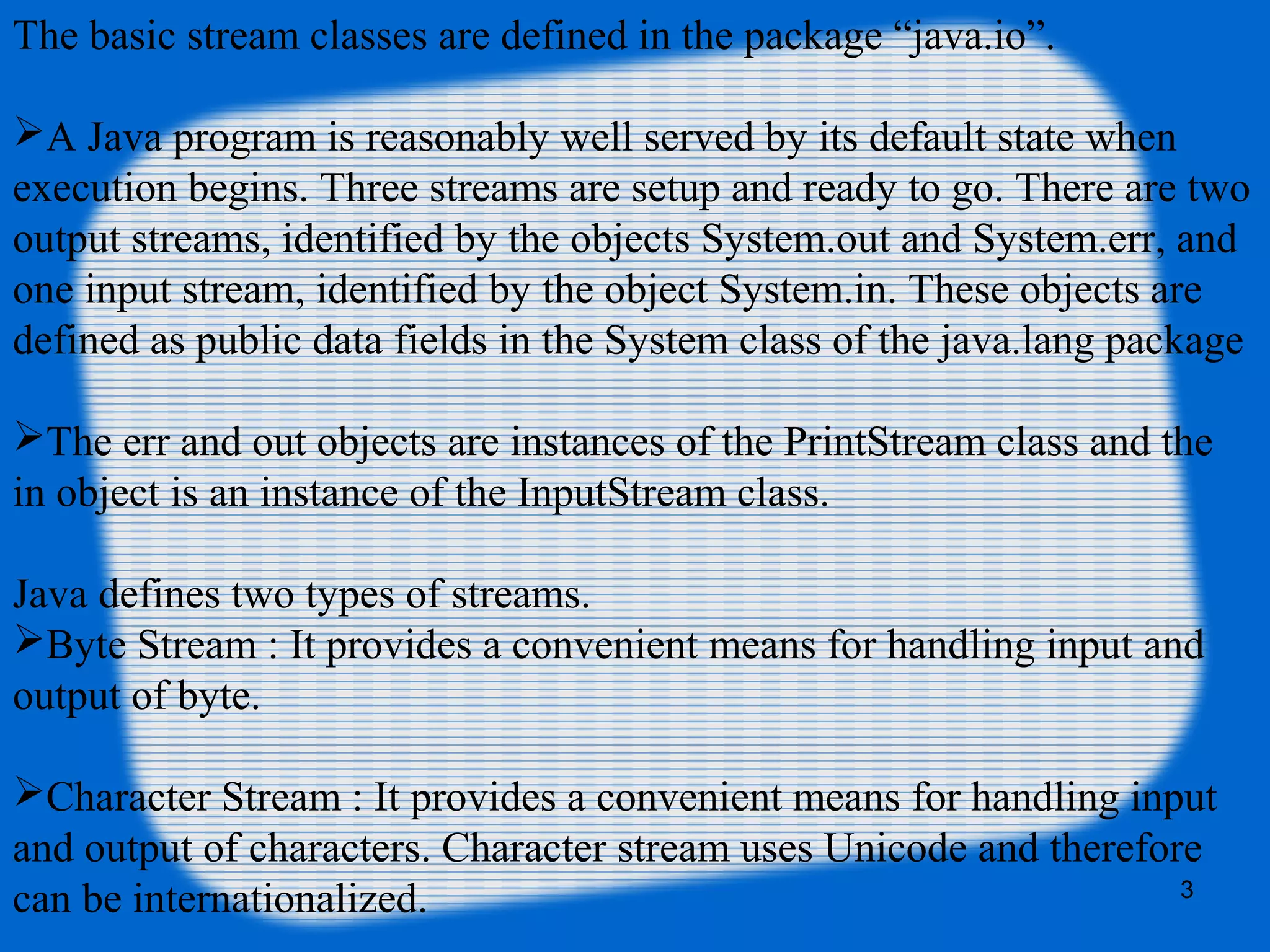 3
The basic stream classes are defined in the package “java.io”.
A Java program is reasonably well served by its default state when
execution begins. Three streams are setup and ready to go. There are two
output streams, identified by the objects System.out and System.err, and
one input stream, identified by the object System.in. These objects are
defined as public data fields in the System class of the java.lang package
The err and out objects are instances of the PrintStream class and the
in object is an instance of the InputStream class.
Java defines two types of streams.
Byte Stream : It provides a convenient means for handling input and
output of byte.
Character Stream : It provides a convenient means for handling input
and output of characters. Character stream uses Unicode and therefore
can be internationalized.
 