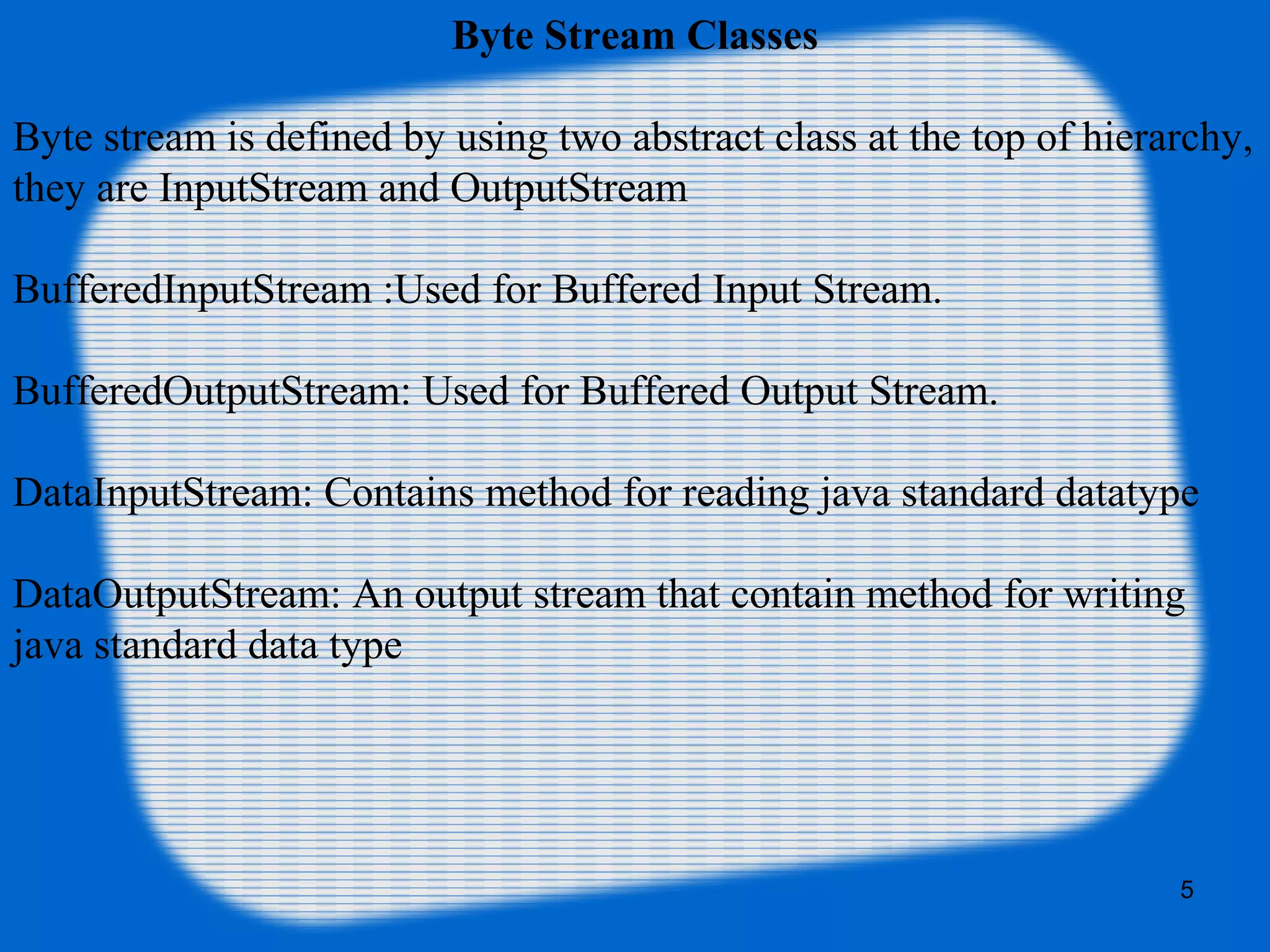5
Byte Stream Classes
Byte stream is defined by using two abstract class at the top of hierarchy,
they are InputStream and OutputStream
BufferedInputStream :Used for Buffered Input Stream.
BufferedOutputStream: Used for Buffered Output Stream.
DataInputStream: Contains method for reading java standard datatype
DataOutputStream: An output stream that contain method for writing
java standard data type
 