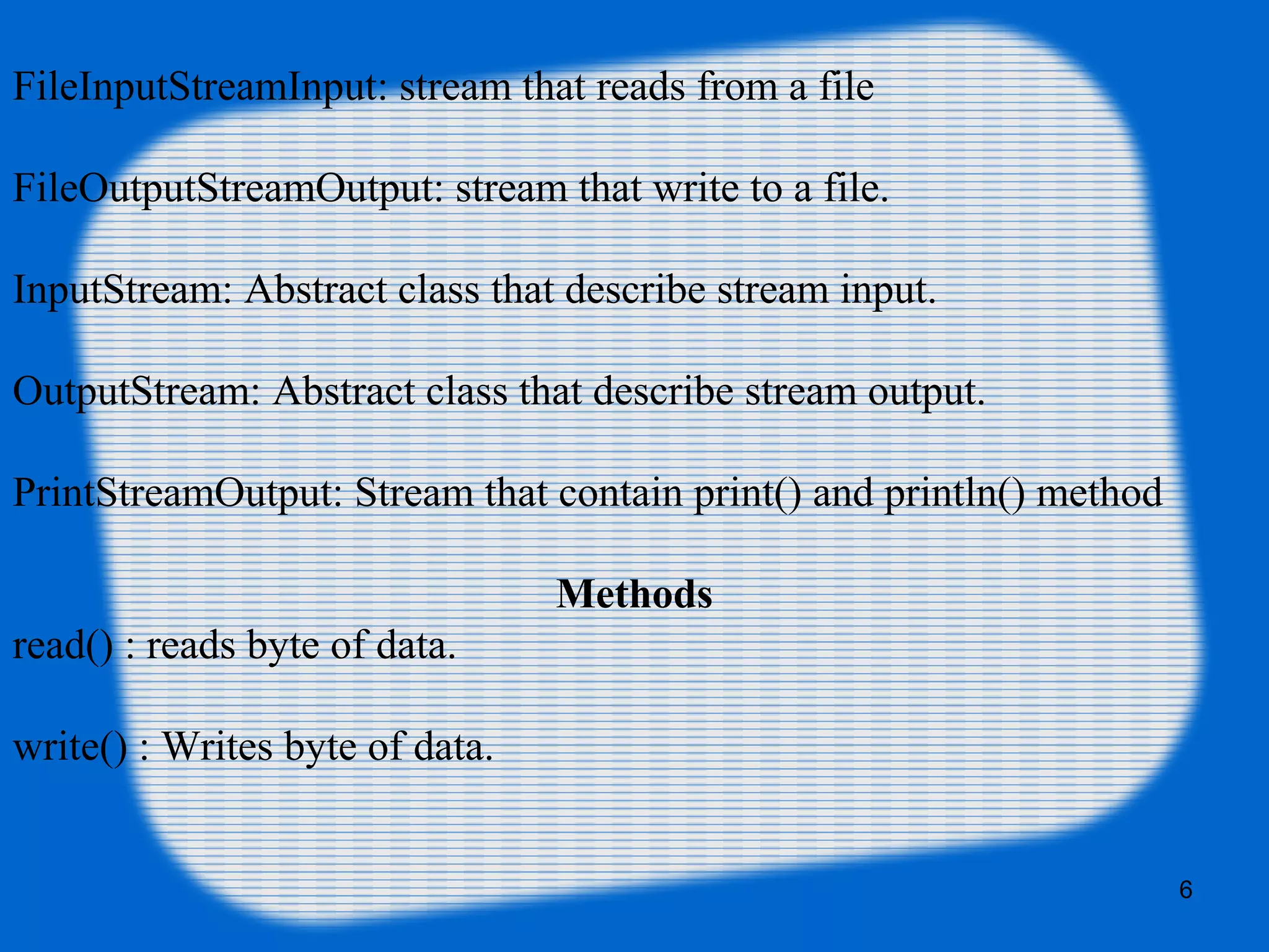 6
FileInputStreamInput: stream that reads from a file
FileOutputStreamOutput: stream that write to a file.
InputStream: Abstract class that describe stream input.
OutputStream: Abstract class that describe stream output.
PrintStreamOutput: Stream that contain print() and println() method
Methods
read() : reads byte of data.
write() : Writes byte of data.
 