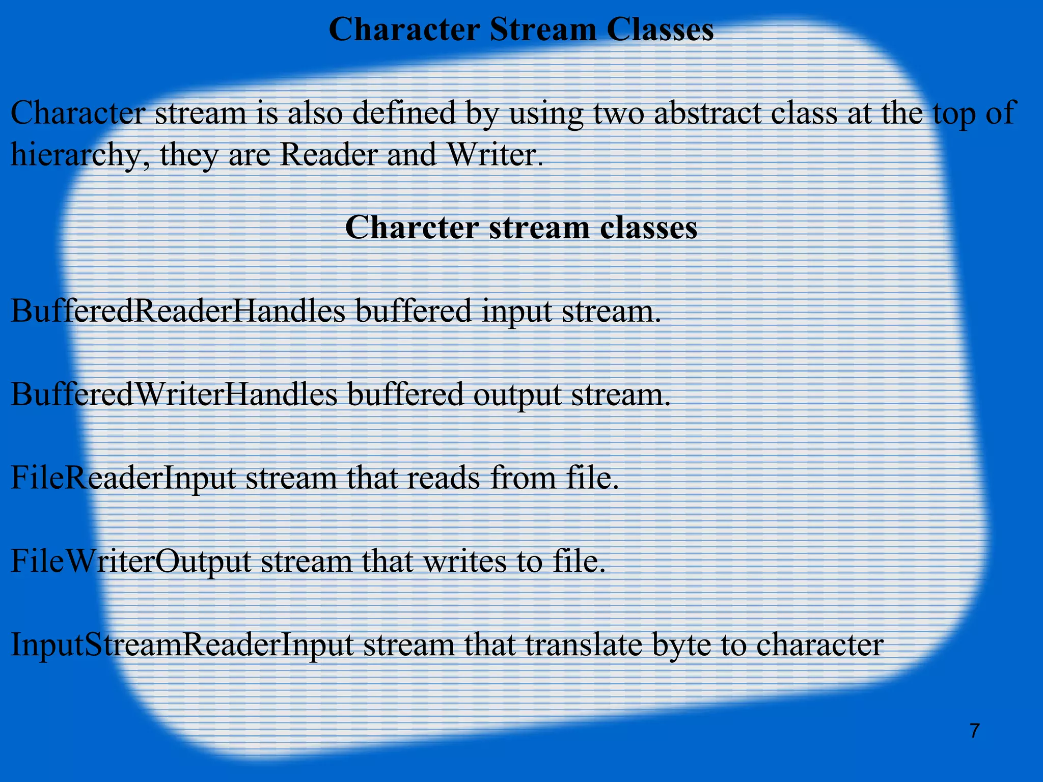 7
Character Stream Classes
Character stream is also defined by using two abstract class at the top of
hierarchy, they are Reader and Writer.
Charcter stream classes
BufferedReaderHandles buffered input stream.
BufferedWriterHandles buffered output stream.
FileReaderInput stream that reads from file.
FileWriterOutput stream that writes to file.
InputStreamReaderInput stream that translate byte to character
 