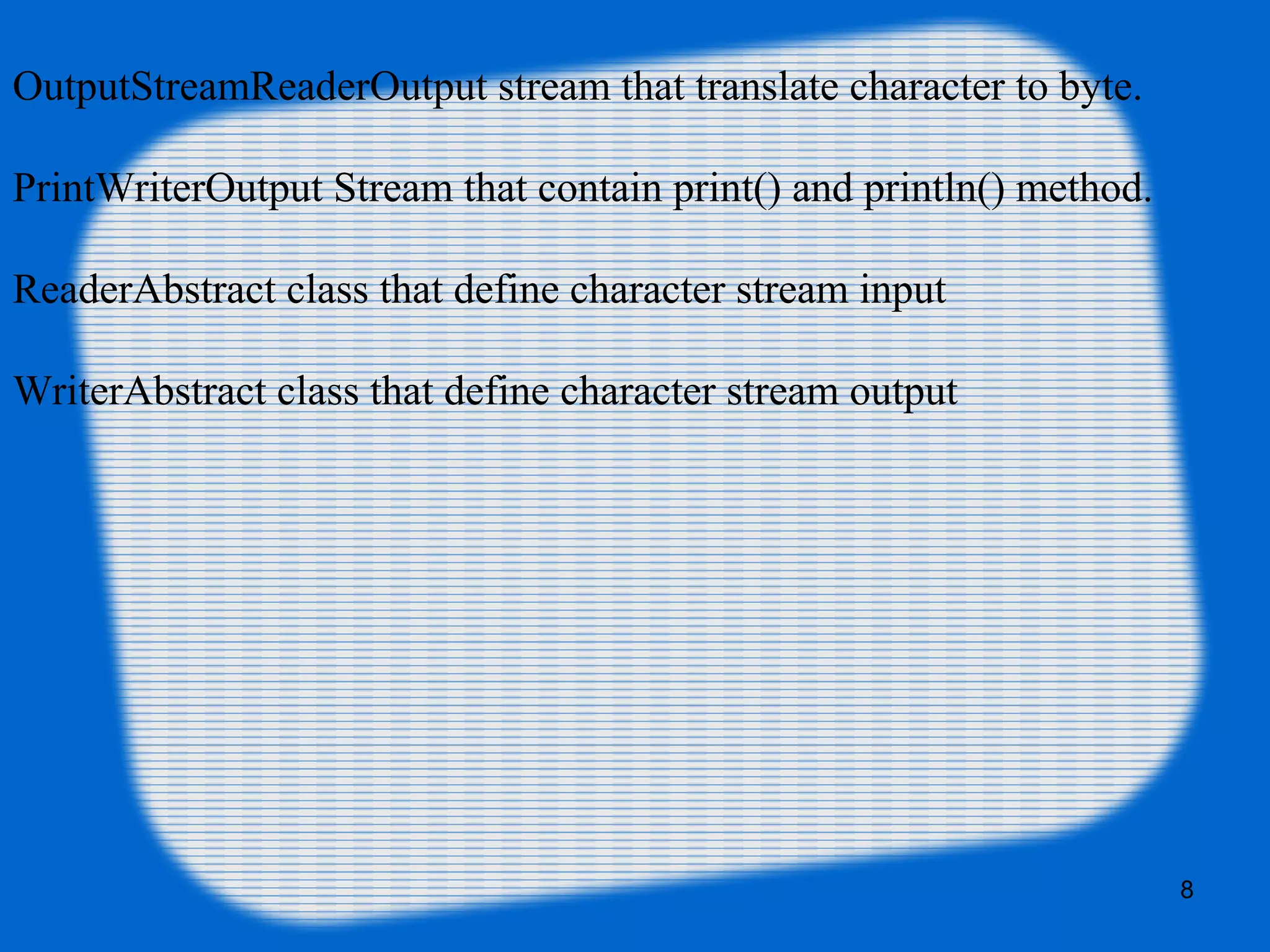 8
OutputStreamReaderOutput stream that translate character to byte.
PrintWriterOutput Stream that contain print() and println() method.
ReaderAbstract class that define character stream input
WriterAbstract class that define character stream output
 
