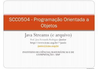 http://publicationslist.org/junio
Java Streams (e arquivo)
Prof. Jose Fernando Rodrigues Junior
http://www.icmc.usp.br/~junio
junio@icmc.usp.br
INSTITUTO DE CIÊNCIAS MATEMÁTICAS E DE
COMPUTAÇÃO - USP
SCC0504 - Programação Orientada a
Objetos
 