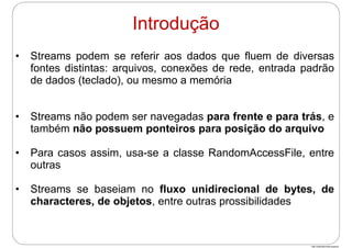 http://publicationslist.org/junio
• Streams podem se referir aos dados que fluem de diversas
fontes distintas: arquivos, conexões de rede, entrada padrão
de dados (teclado), ou mesmo a memória
• Streams não podem ser navegadas para frente e para trás, e
também não possuem ponteiros para posição do arquivo
• Para casos assim, usa-se a classe RandomAccessFile, entre
outras
• Streams se baseiam no fluxo unidirecional de bytes, de
characteres, de objetos, entre outras prossibilidades
Introdução
 