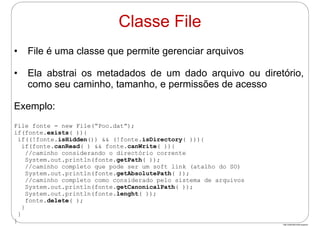 http://publicationslist.org/junio
• File é uma classe que permite gerenciar arquivos
• Ela abstrai os metadados de um dado arquivo ou diretório,
como seu caminho, tamanho, e permissões de acesso
Exemplo:
File fonte = new File(“Poo.dat”);
if(fonte.exists( )){
if((!fonte.isHidden()) && (!fonte.isDirectory( ))){
if(fonte.canRead( ) && fonte.canWrite( )){
//caminho considerando o directório corrente
System.out.println(fonte.getPath( ));
//caminho completo que pode ser um soft link (atalho do SO)
System.out.println(fonte.getAbsolutePath( ));
//caminho completo como considerado pelo sistema de arquivos
System.out.println(fonte.getCanonicalPath( ));
System.out.println(fonte.lenght( ));
fonte.delete( );
}
}
}
Classe File
 