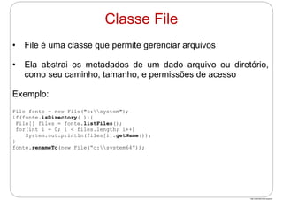 http://publicationslist.org/junio
• File é uma classe que permite gerenciar arquivos
• Ela abstrai os metadados de um dado arquivo ou diretório,
como seu caminho, tamanho, e permissões de acesso
Exemplo:
File fonte = new File("c:system");
if(fonte.isDirectory( )){
File[] files = fonte.listFiles();
for(int i = 0; i < files.length; i++)
System.out.println(files[i].getName());
}
fonte.renameTo(new File(“c:system64”));
Classe File
 