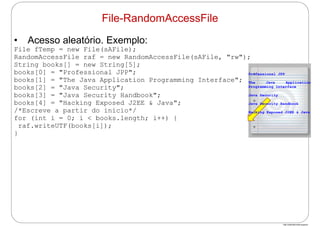 http://publicationslist.org/junio
• Acesso aleatório. Exemplo:
File fTemp = new File(sAFile);
RandomAccessFile raf = new RandomAccessFile(sAFile, "rw");
String books[] = new String[5];
books[0] = "Professional JPP";
books[1] = "The Java Application Programming Interface";
books[2] = "Java Security";
books[3] = "Java Security Handbook";
books[4] = "Hacking Exposed J2EE & Java";
/*Escreve a partir do início*/
for (int i = 0; i < books.length; i++) {
raf.writeUTF(books[i]);
}
File-RandomAccessFile
Professional JPP
The Java Application
Programming Interface
Java Security
Java Security Handbook
Hacking Exposed J2EE & Java
 