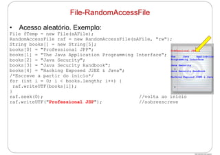 http://publicationslist.org/junio
• Acesso aleatório. Exemplo:
File fTemp = new File(sAFile);
RandomAccessFile raf = new RandomAccessFile(sAFile, "rw");
String books[] = new String[5];
books[0] = "Professional JPP";
books[1] = "The Java Application Programming Interface";
books[2] = "Java Security";
books[3] = "Java Security Handbook";
books[4] = "Hacking Exposed J2EE & Java";
/*Escreve a partir do início*/
for (int i = 0; i < books.length; i++) {
raf.writeUTF(books[i]);
}
raf.seek(0); //volta ao início
raf.writeUTF("Professional JSP"); //sobreescreve
File-RandomAccessFile
Professional JSP
The Java Application
Programming Interface
Java Security
Java Security Handbook
Hacking Exposed J2EE & Java
 