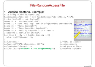 http://publicationslist.org/junio
• Acesso aleatório. Exemplo:
File fTemp = new File(sAFile);
RandomAccessFile raf = new RandomAccessFile(sAFile, "rw");
String books[] = new String[5];
books[0] = "Professional JPP";
books[1] = "The Java Application Programming Interface";
books[2] = "Java Security";
books[3] = "Java Security Handbook";
books[4] = "Hacking Exposed J2EE & Java";
/*Escreve a partir do início*/
for (int i = 0; i < books.length; i++) {
raf.writeUTF(books[i]);
}
raf.seek(0); //volta ao início
raf.writeUTF("Professional JSP"); //sobreescreve
raf.seek(raf.length()); //vai para o final
raf.writeUTF("Servlet & JSP Programming"); //escreve (append)
File-RandomAccessFile
Professional JSP
The Java Application
Programming Interface
Java Security
Java Security Handbook
Hacking Exposed J2EE & Java
Servlet & JSP Programming
 